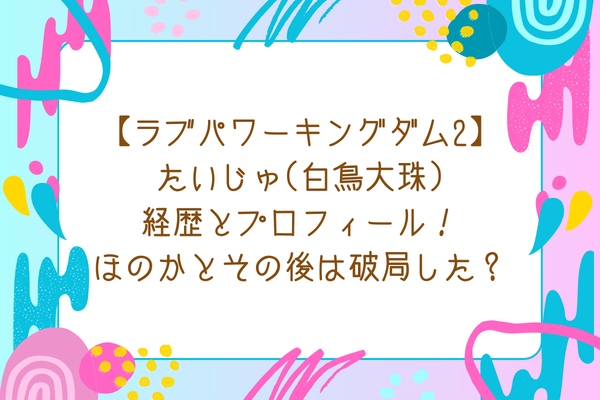 【ラブパワーキングダム2】たいじゅ(白鳥大珠)経歴とプロフィール！ほのかとその後は破局した？