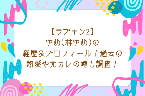 【ラブキン2】ゆめ(林ゆめ)の経歴＆プロフィール！過去の熱愛や元カレの噂も調査！