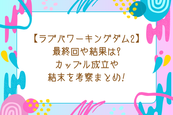 【ラブパワーキングダム2】最終回や結果は?カップル成立や結末を考察まとめ!