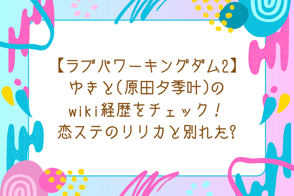 【ラブパワーキングダム2】ゆきと(原田夕季叶)のwiki経歴をチェック！恋ステのリリカと別れた?