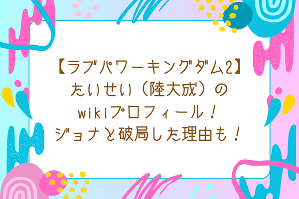 【ラブパワーキングダム2】たいせい（陸大成）のwikiプロフィール！ジョナと破局した理由も気になる！