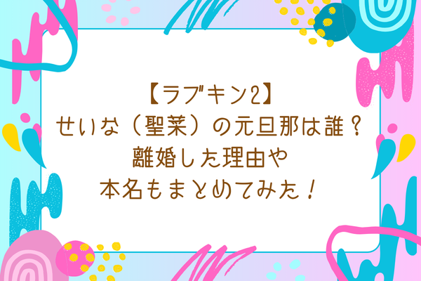 【ラブキン2】せいな（聖菜）の元旦那は誰？離婚した理由や本名もまとめてみた！