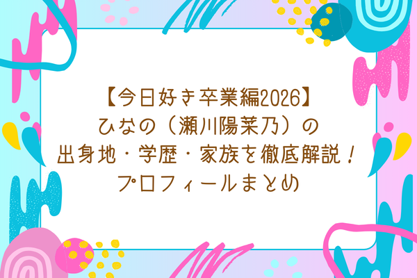 【今日好き卒業編2026】ひなの（瀬川陽菜乃）の出身地・学歴・家族を徹底解説！プロフィールまとめ