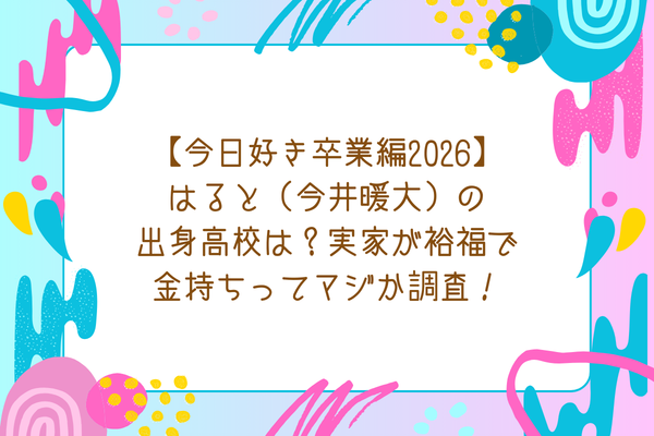 【今日好き卒業編2026】はると（今井暖大）の出身高校は？実家が裕福で金持ちってマジか調査！