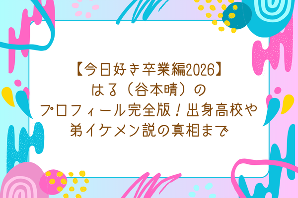 【今日好き卒業編2026】はる（谷本晴）のプロフィール完全版！出身高校や弟イケメン説の真相まで